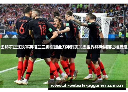 图赫尔正式执掌英格兰三狮军团全力冲刺美加墨世界杯新周期征程启航
